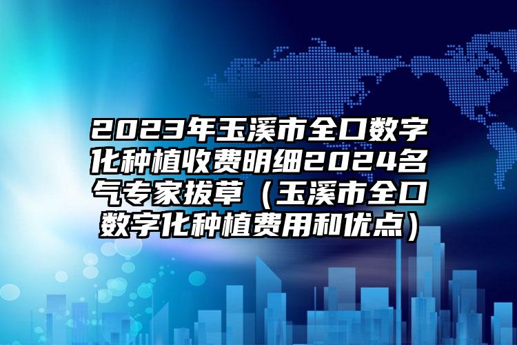 2023年玉溪市全口数字化种植收费明细2024名气专家拔草（玉溪市全口数字化种植费用和优点）