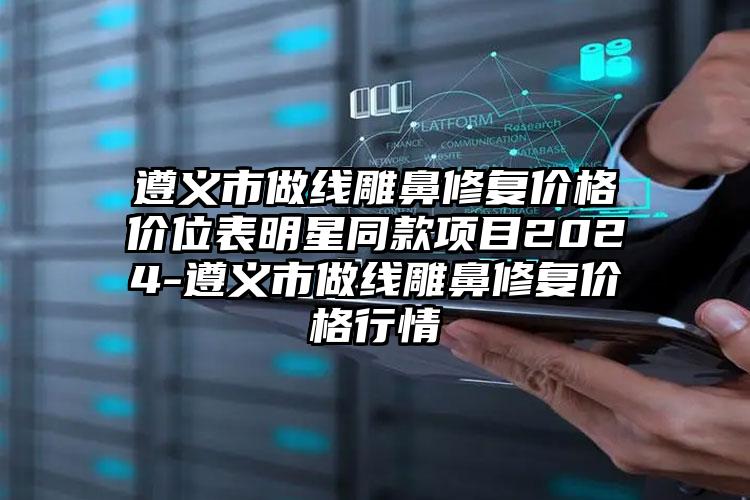 遵义市做线雕鼻修复价格价位表明星同款项目2024-遵义市做线雕鼻修复价格行情