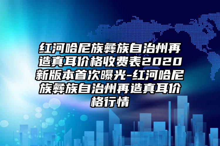 红河哈尼族彝族自治州再造真耳价格收费表2020新版本首次曝光-红河哈尼族彝族自治州再造真耳价格行情