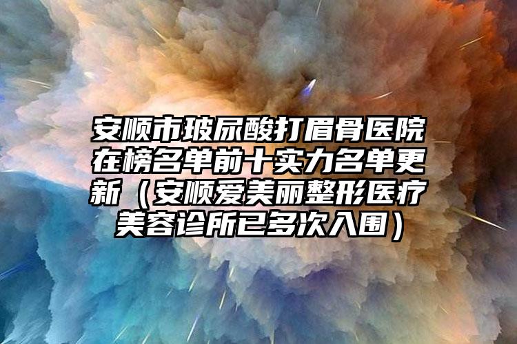 安顺市玻尿酸打眉骨医院在榜名单前十实力名单更新（安顺爱美丽整形医疗美容诊所已多次入围）