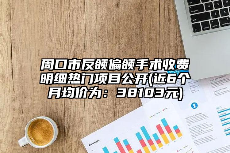 周口市反颌偏颌手术收费明细热门项目公开(近6个月均价为：38103元)