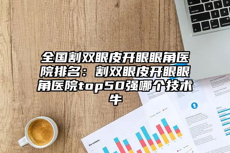 全国割双眼皮开眼眼角医院排名：割双眼皮开眼眼角医院top50强哪个技术牛