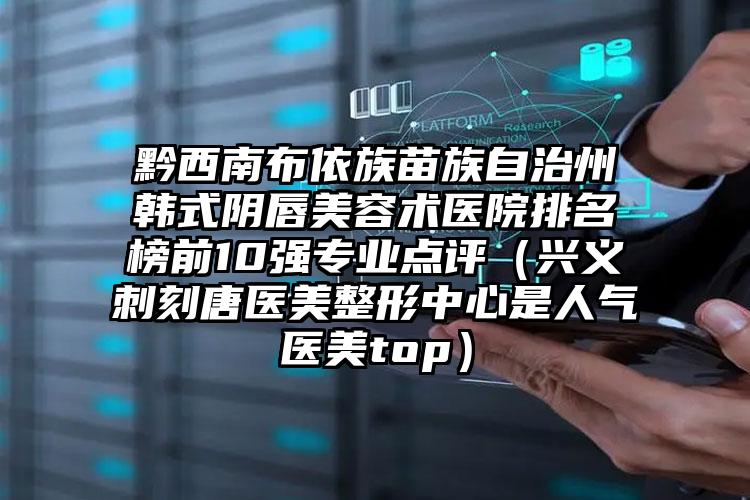 黔西南布依族苗族自治州韩式阴唇美容术医院排名榜前10强专业点评（兴义刺刻唐医美整形中心是人气医美top）