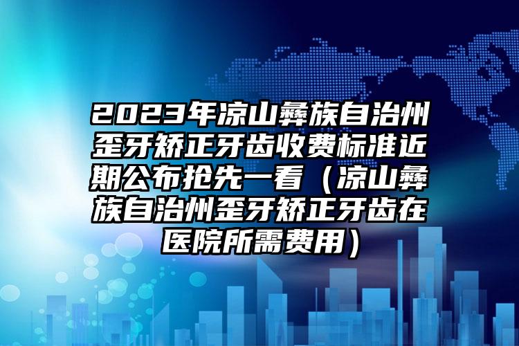 2023年凉山彝族自治州歪牙矫正牙齿收费标准近期公布抢先一看（凉山彝族自治州歪牙矫正牙齿在医院所需费用）