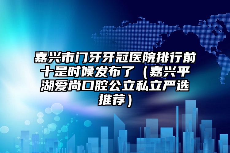 嘉兴市门牙牙冠医院排行前十是时候发布了（嘉兴平湖爱尚口腔公立私立严选推荐）