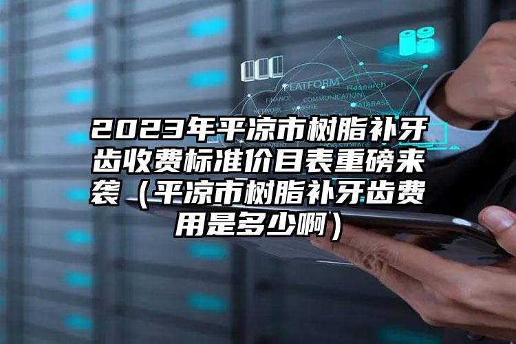 2023年平凉市树脂补牙齿收费标准价目表重磅来袭（平凉市树脂补牙齿费用是多少啊）