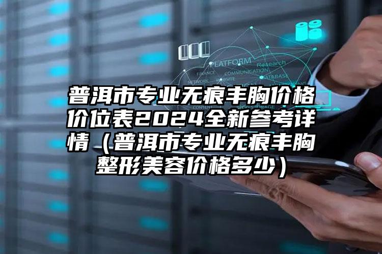 普洱市专业无痕丰胸价格价位表2024全新参考详情（普洱市专业无痕丰胸整形美容价格多少）