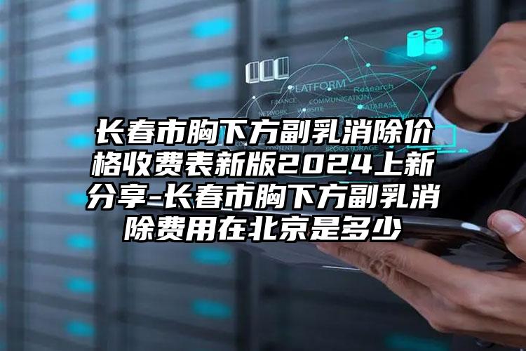 长春市胸下方副乳消除价格收费表新版2024上新分享-长春市胸下方副乳消除费用在北京是多少