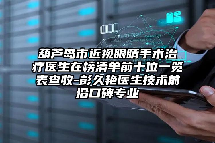 葫芦岛市近视眼睛手术治疗医生在榜清单前十位一览表查收-彭久艳医生技术前沿口碑专业