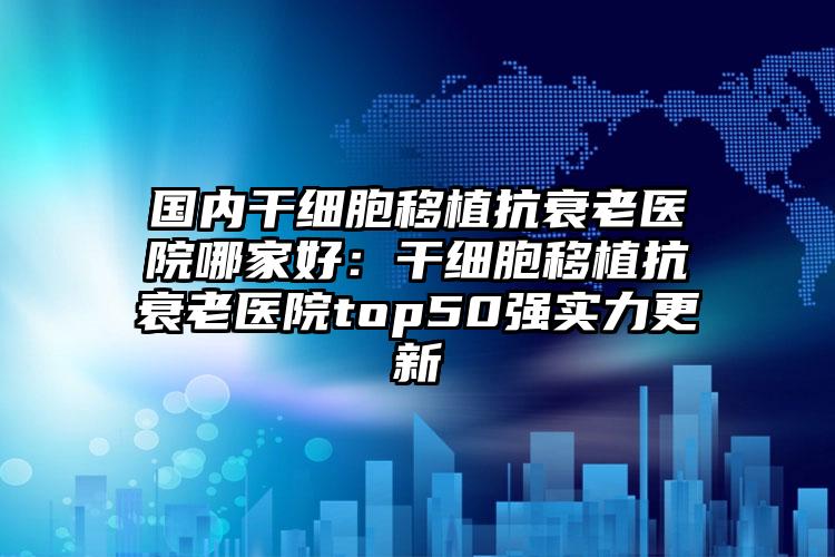 国内干细胞移植抗衰老医院哪家好：干细胞移植抗衰老医院top50强实力更新