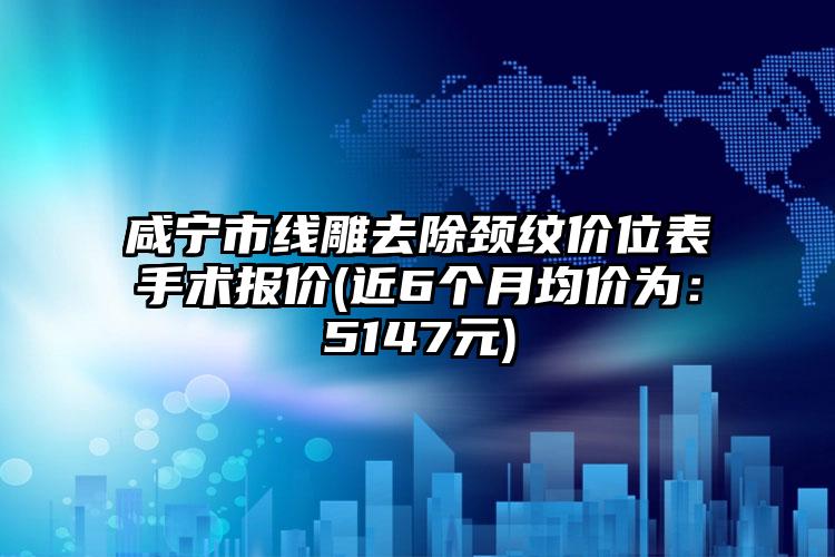 咸宁市线雕去除颈纹价位表手术报价(近6个月均价为：5147元)