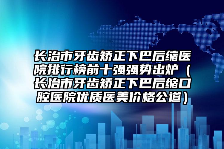 长治市牙齿矫正下巴后缩医院排行榜前十强强势出炉（长治市牙齿矫正下巴后缩口腔医院优质医美价格公道）