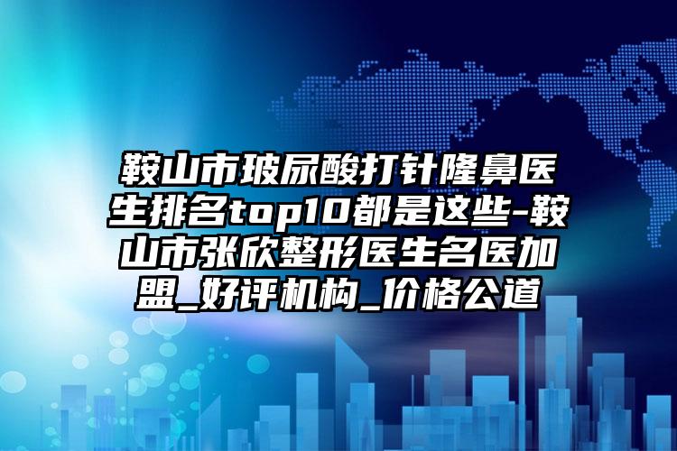 鞍山市玻尿酸打针隆鼻医生排名top10都是这些-鞍山市张欣整形医生名医加盟_好评机构_价格公道