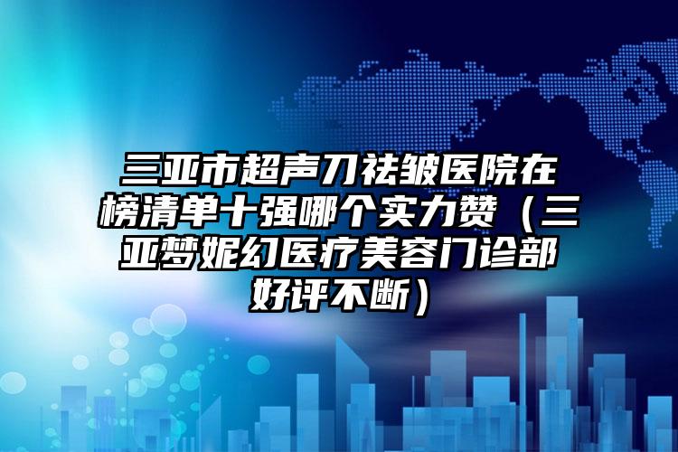 三亚市超声刀祛皱医院在榜清单十强哪个实力赞（三亚梦妮幻医疗美容门诊部好评不断）