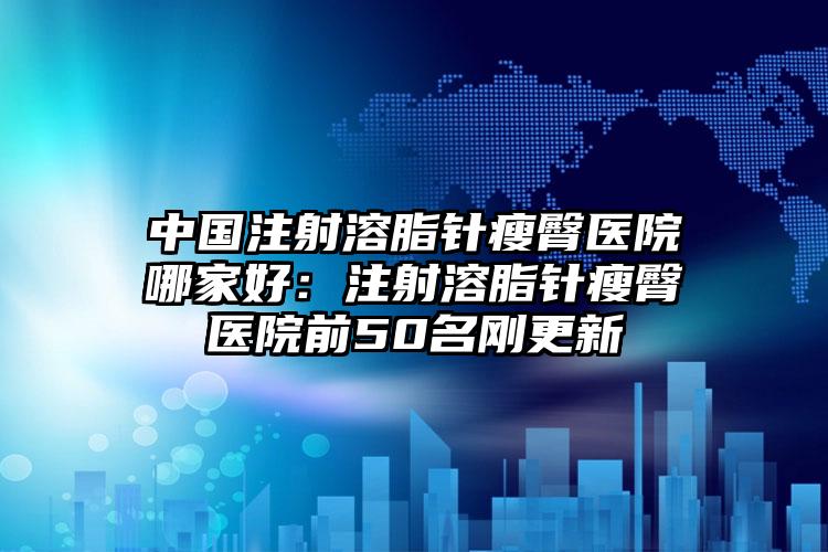 中国注射溶脂针瘦臀医院哪家好：注射溶脂针瘦臀医院前50名刚更新