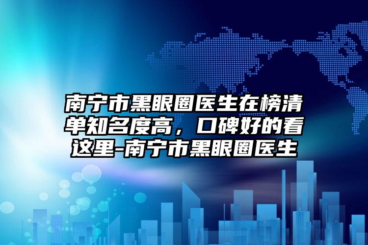 南宁市黑眼圈医生在榜清单知名度高，口碑好的看这里-南宁市黑眼圈医生