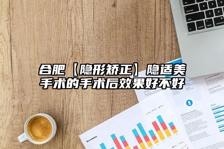 合肥【隐形矫正】隐适美手术的手术后效果好不好