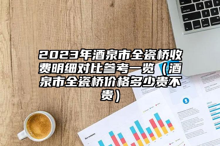 2023年酒泉市全瓷桥收费明细对比参考一览（酒泉市全瓷桥价格多少贵不贵）