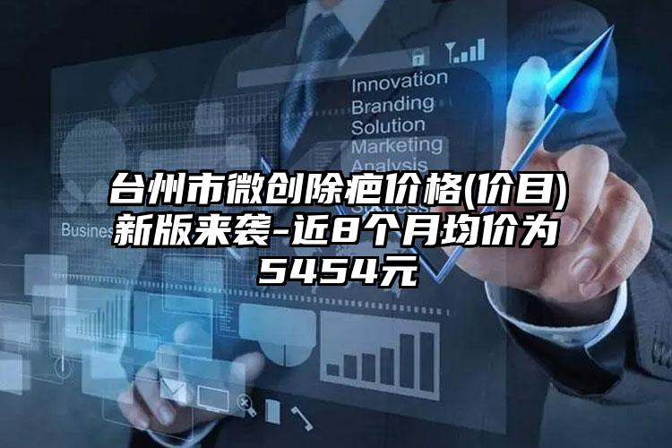 台州市微创除疤价格(价目)新版来袭-近8个月均价为5454元