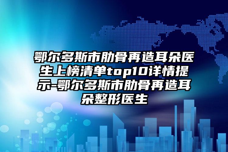 鄂尔多斯市肋骨再造耳朵医生上榜清单top10详情提示-鄂尔多斯市肋骨再造耳朵整形医生