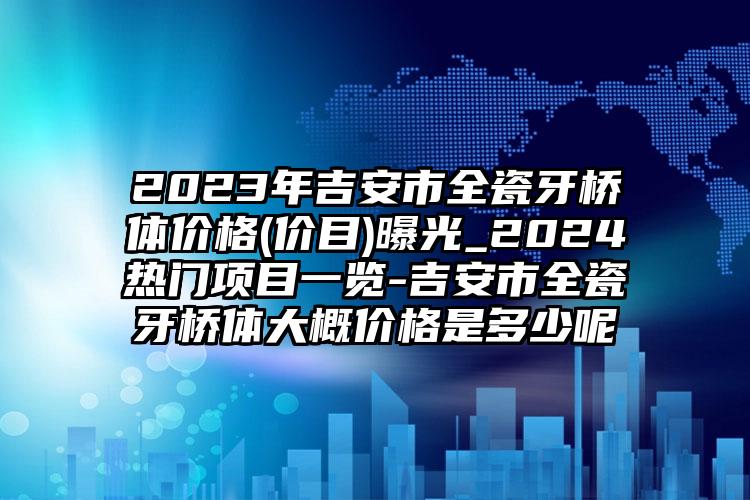 2023年吉安市全瓷牙桥体价格(价目)曝光_2024热门项目一览-吉安市全瓷牙桥体大概价格是多少呢