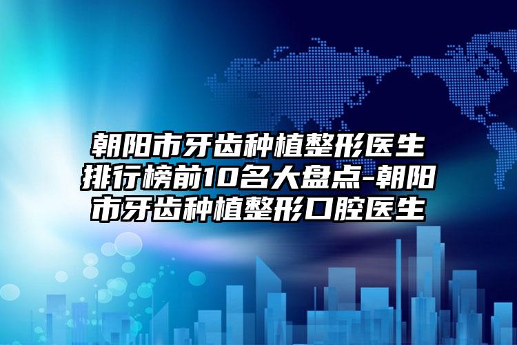 朝阳市牙齿种植整形医生排行榜前10名大盘点-朝阳市牙齿种植整形口腔医生