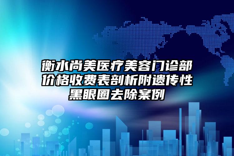 衡水尚美医疗美容门诊部价格收费表剖析附遗传性黑眼圈去除案例