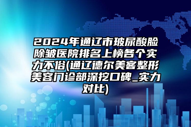 2024年通辽市玻尿酸脸除皱医院排名上榜各个实力不俗(通辽德尔美客整形美容门诊部深挖口碑_实力对比)