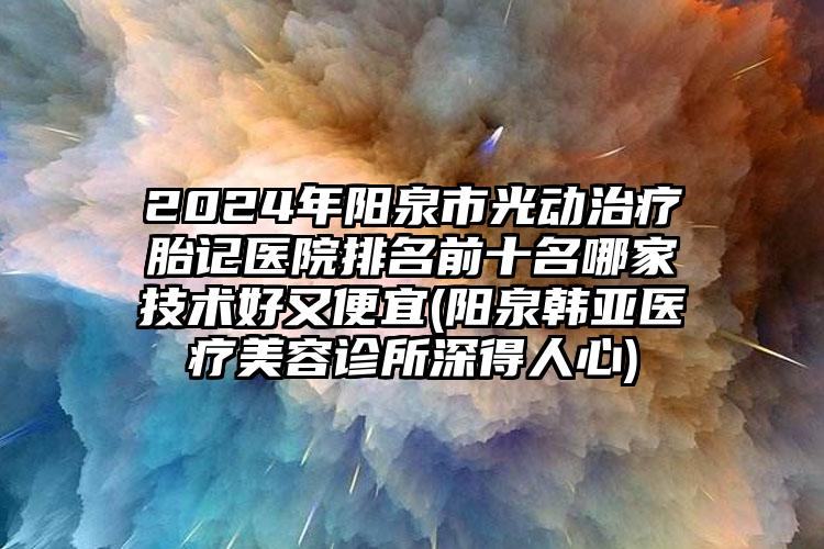 2024年阳泉市光动治疗胎记医院排名前十名哪家技术好又便宜(阳泉韩亚医疗美容诊所深得人心)