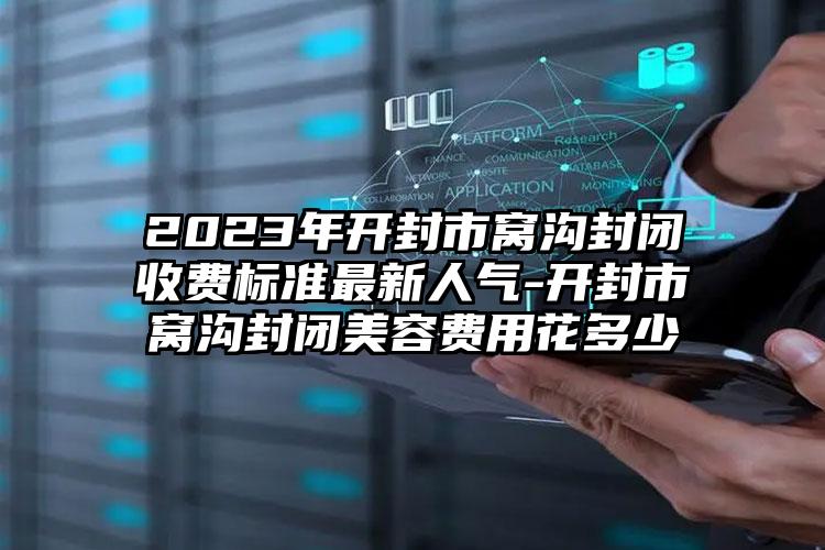 2023年开封市窝沟封闭收费标准最新人气-开封市窝沟封闭美容费用花多少