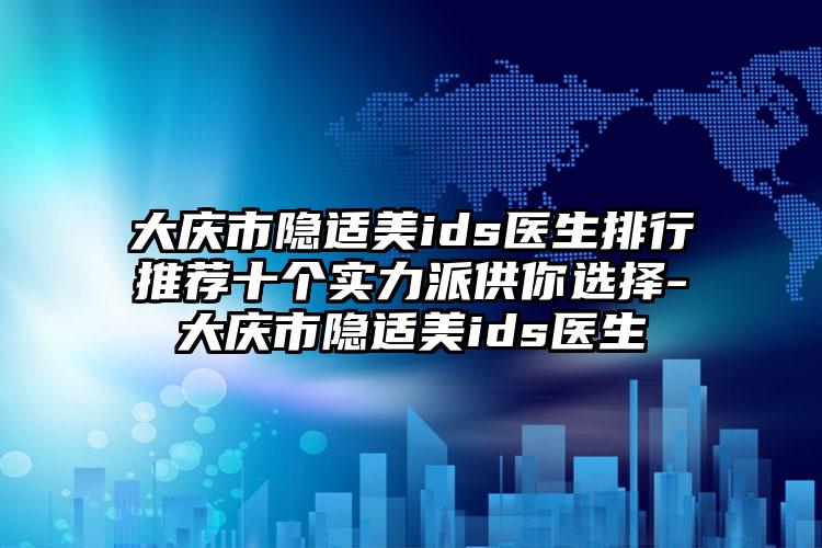 大庆市隐适美ids医生排行推荐十个实力派供你选择-大庆市隐适美ids医生