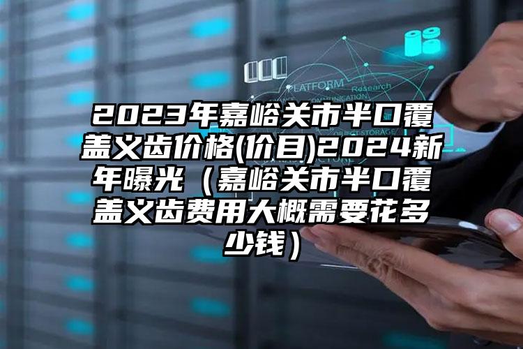 2023年嘉峪关市半口覆盖义齿价格(价目)2024新年曝光（嘉峪关市半口覆盖义齿费用大概需要花多少钱）