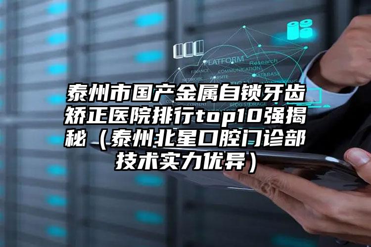 泰州市国产金属自锁牙齿矫正医院排行top10强揭秘（泰州北星口腔门诊部技术实力优异）