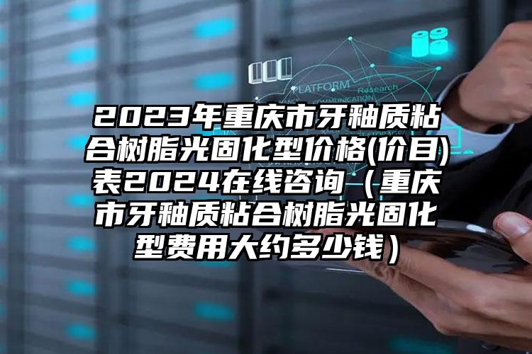 2023年重庆市牙釉质粘合树脂光固化型价格(价目)表2024在线咨询（重庆市牙釉质粘合树脂光固化型费用大约多少钱）