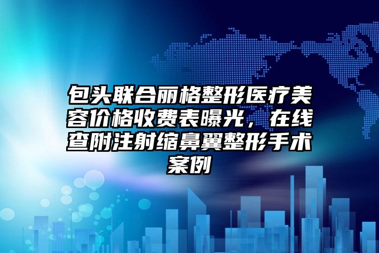 包头联合丽格整形医疗美容价格收费表曝光，在线查附注射缩鼻翼整形手术案例