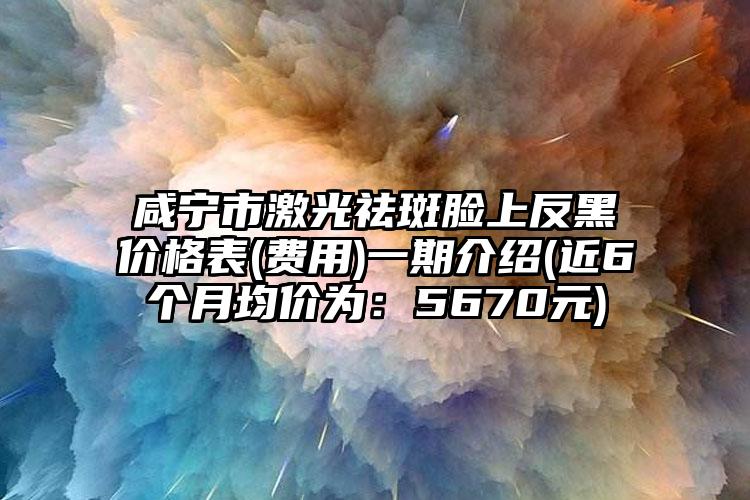 咸宁市激光祛斑脸上反黑价格表(费用)一期介绍(近6个月均价为：5670元)