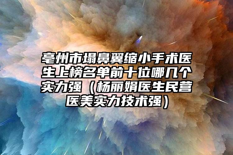 亳州市塌鼻翼缩小手术医生上榜名单前十位哪几个实力强（杨丽娟医生民营医美实力技术强）