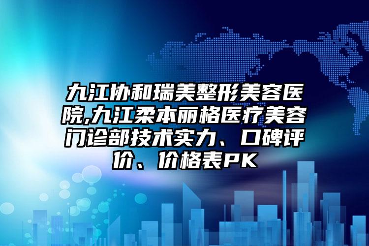 九江协和瑞美整形美容医院,九江柔本丽格医疗美容门诊部技术实力、口碑评价、价格表PK