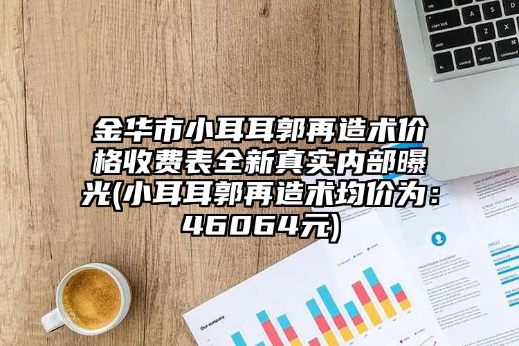 金华市小耳耳郭再造术价格收费表全新真实内部曝光(小耳耳郭再造术均价为：46064元)