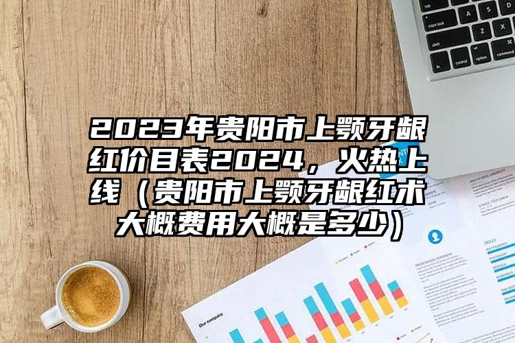 2023年贵阳市上颚牙龈红价目表2024，火热上线（贵阳市上颚牙龈红术大概费用大概是多少）