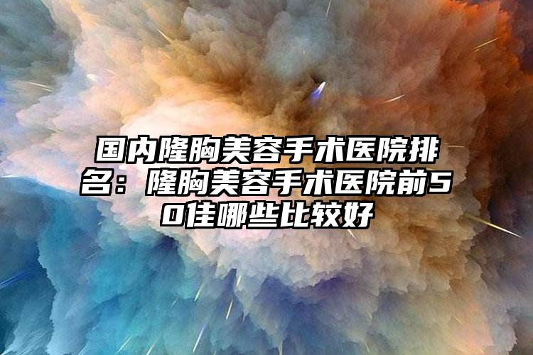 国内隆胸美容手术医院排名：隆胸美容手术医院前50佳哪些比较好