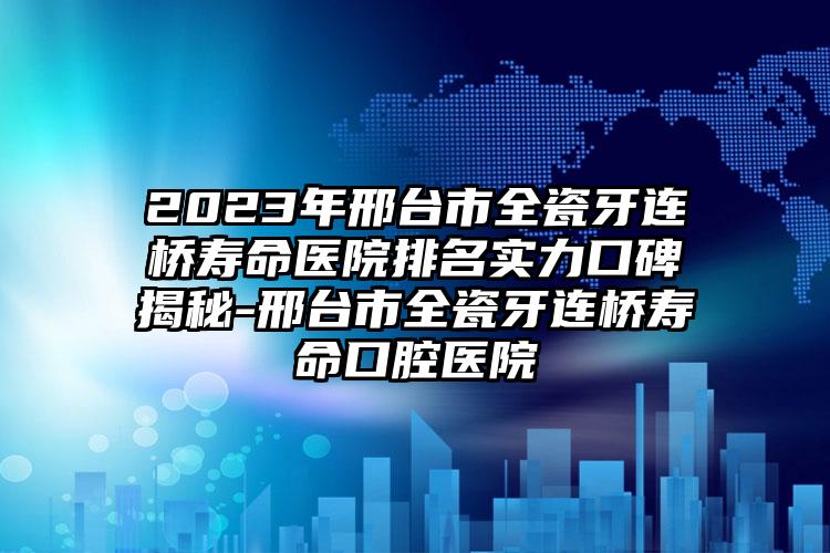 2023年邢台市全瓷牙连桥寿命医院排名实力口碑揭秘-邢台市全瓷牙连桥寿命口腔医院