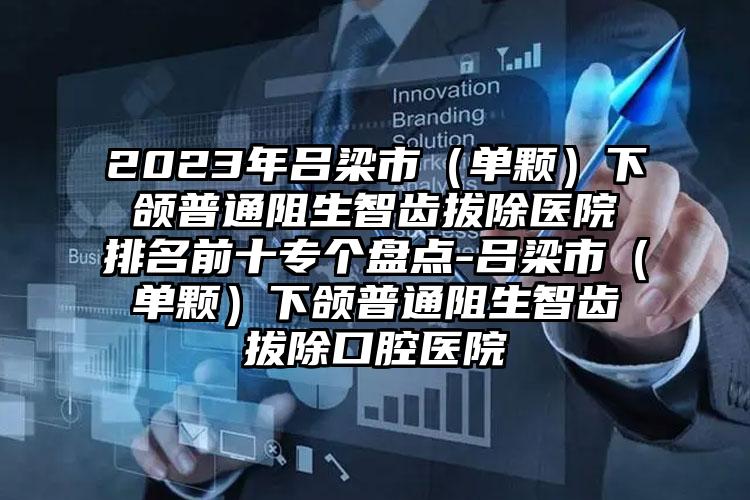 2023年吕梁市（单颗）下颌普通阻生智齿拔除医院排名前十专个盘点-吕梁市（单颗）下颌普通阻生智齿拔除口腔医院