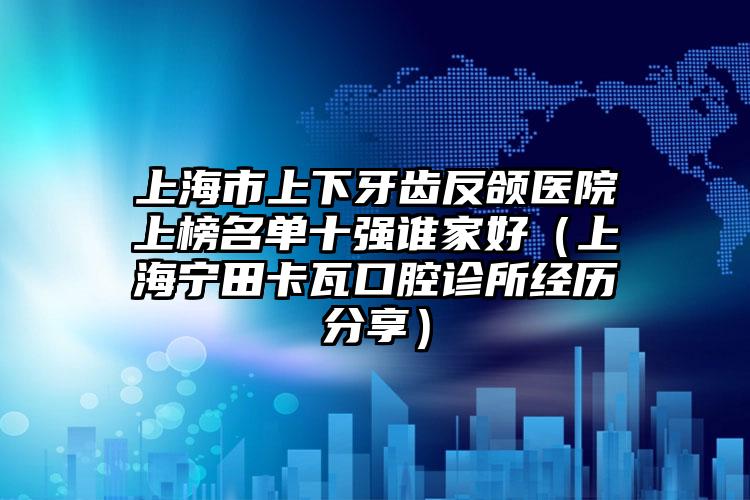 上海市上下牙齿反颌医院上榜名单十强谁家好（上海宁田卡瓦口腔诊所经历分享）