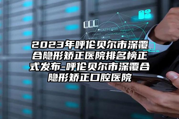 2023年呼伦贝尔市深覆合隐形矫正医院排名榜正式发布-呼伦贝尔市深覆合隐形矫正口腔医院