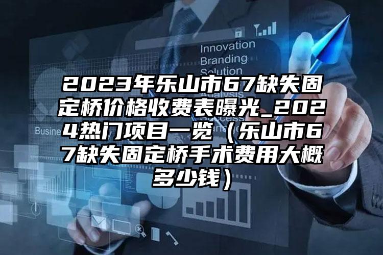 2023年乐山市67缺失固定桥价格收费表曝光_2024热门项目一览（乐山市67缺失固定桥手术费用大概多少钱）