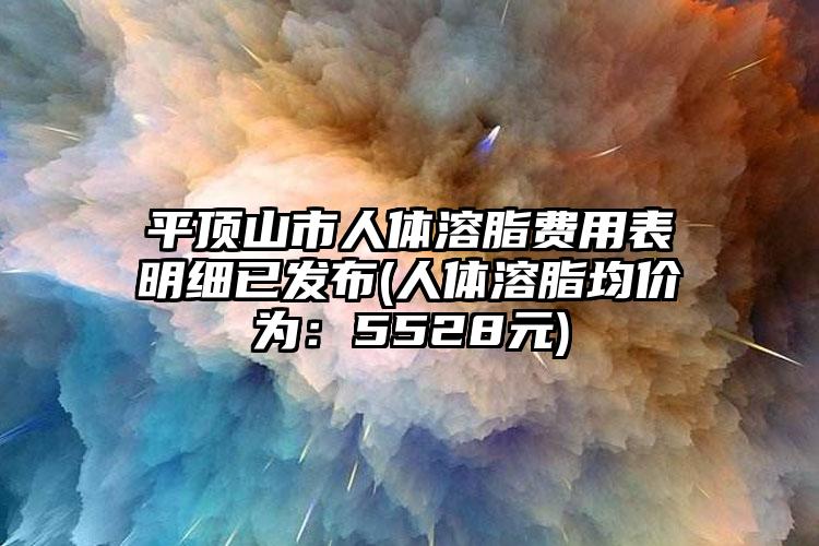 平顶山市人体溶脂费用表明细已发布(人体溶脂均价为：5528元)