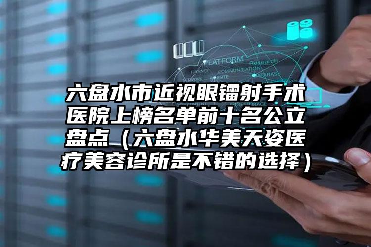 六盘水市近视眼镭射手术医院上榜名单前十名公立盘点（六盘水华美天姿医疗美容诊所是不错的选择）