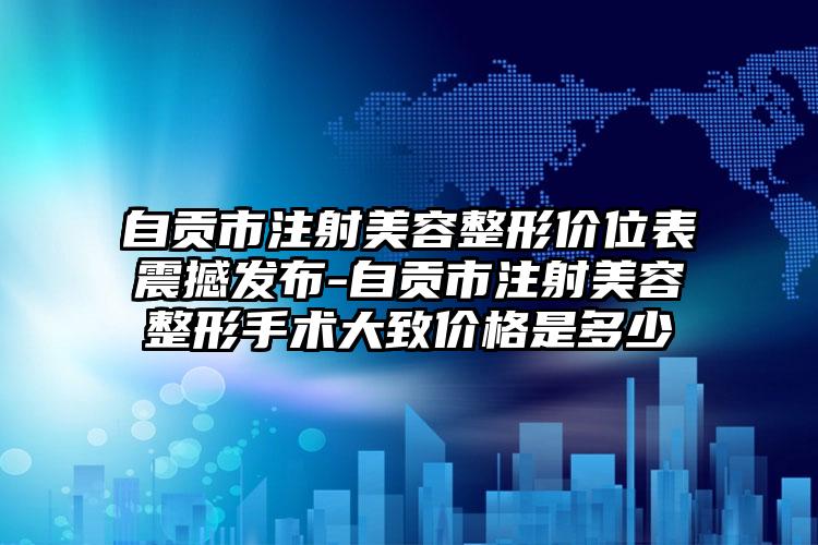 自贡市注射美容整形价位表震撼发布-自贡市注射美容整形手术大致价格是多少