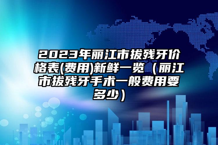 2023年丽江市拔残牙价格表(费用)新鲜一览（丽江市拔残牙手术一般费用要多少）